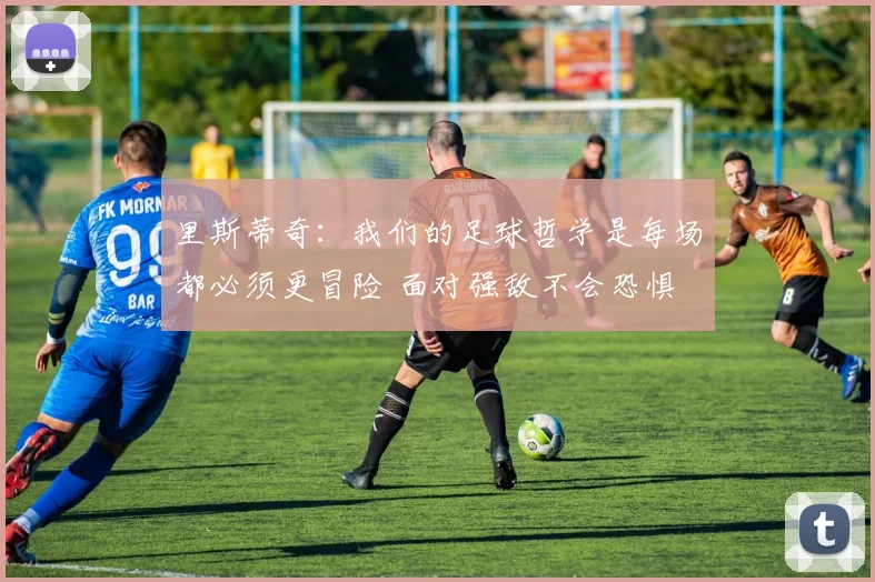 里斯蒂奇：我们的足球哲学是每场都必须更冒险 面对强敌不会恐惧