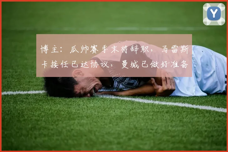 博主：瓜帅赛季末将辞职，马雷斯卡接任已达协议，曼城已做好准备